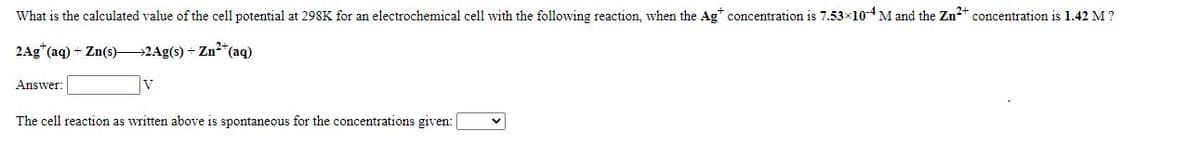 What is the calculated value of the cell potential at 298K for an electrochemical cell with the following reaction, when the Ag* concentration is 7.53×104M and the Zn2 concentration is 1.42 M ?
2Ag"(aq) + Zn(s)2Ag(s) + Zn2"(aq)
Answer:
The cell reaction as written above is spontaneous for the concentrations given:
