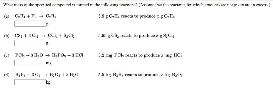 What mass of the specified compound is formed in the following reactions? (Assume that the reactants for which amounts are not given are in excess.)
(a) C2H4 + H2 C2 H6
3.9 g C, H4 reacts to produce a g C2 H6
(b) CS2 + 3 Cl2 → CCl4 + S2 Cl2
5.95 g CS, reacts to produce r g S2 Cl2
(c) PCI3 + 3 H20 → H3PO3 + 3 HCI
3.2 mg PCls reacts to produce a mg HCI
Bu
(d) B2 H6 + 3 O2 + B203 + 3 H2O
5.5 kg B2H6 reacts to produce a kg B2O3
kg
