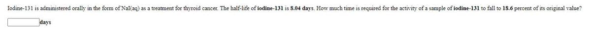 Iodine-131 is administered orally in the form of Nal(aq) as a treatment for thyroid cancer. The half-life of iodine-131 is 8.04 days. How much time is required for the activity of a sample of iodine-131 to fall to 18.6 percent of its original value?
days
