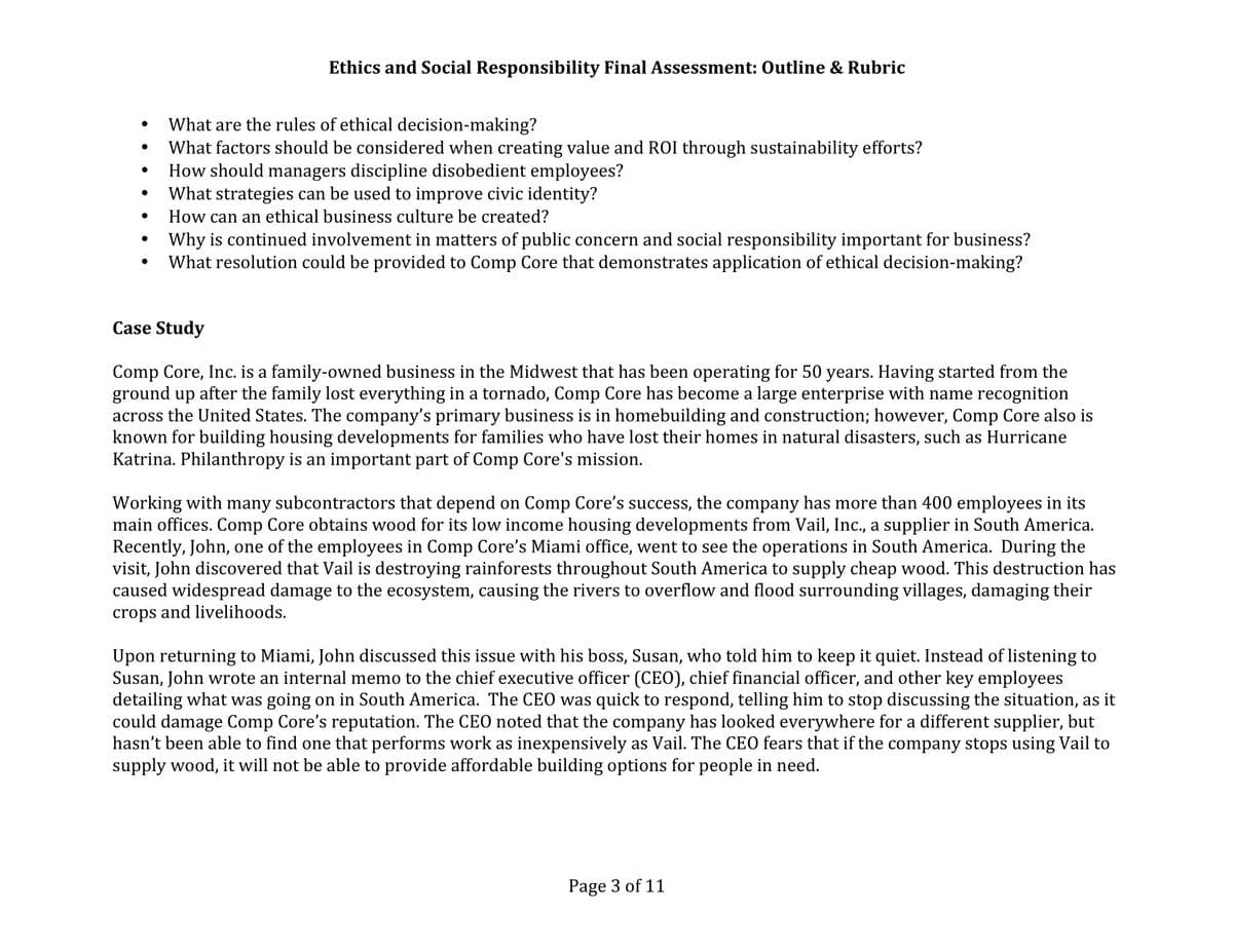 ●
●
●
●
Ethics and Social Responsibility Final Assessment: Outline & Rubric
What are the rules of ethical decision-making?
What factors should be considered when creating value and ROI through sustainability efforts?
How should managers discipline disobedient employees?
What strategies can be used to improve civic identity?
How can an ethical business culture be created?
Why is continued involvement in matters of public concern and social responsibility important for business?
What resolution could be provided to Comp Core that demonstrates application of ethical decision-making?
Case Study
Comp Core, Inc. is a family-owned business in the Midwest that has been operating for 50 years. Having started from the
ground up after the family lost everything in a tornado, Comp Core has become a large enterprise with name recognition
across the United States. The company's primary business is in homebuilding and construction; however, Comp Core also is
known for building housing developments for families who have lost their homes in natural disasters, such as Hurricane
Katrina. Philanthropy is an important part of Comp Core's mission.
Working with many subcontractors that depend on Comp Core's success, the company has more than 400 employees in its
main offices. Comp Core obtains wood for its low income housing developments from Vail, Inc., a supplier in South America.
Recently, John, one of the employees in Comp Core's Miami office, went to see the operations in South America. During the
visit, John discovered that Vail is destroying rainforests throughout South America to supply cheap wood. This destruction has
caused widespread damage to the ecosystem, causing the rivers to overflow and flood surrounding villages, damaging their
crops and livelihoods.
Upon returning to Miami, John discussed this issue with his boss, Susan, who told him to keep it quiet. Instead of listening to
Susan, John wrote an internal memo to the chief executive officer (CEO), chief financial officer, and other key employees
detailing what was going on in South America. The CEO was quick to respond, telling him to stop discussing the situation, as it
could damage Comp Core's reputation. The CEO noted that the company has looked everywhere for a different supplier, but
hasn't been able to find one that performs work as inexpensively as Vail. The CEO fears that if the company stops using Vail to
supply wood, it will not be able to provide affordable building options for people in need.
Page 3 of 11