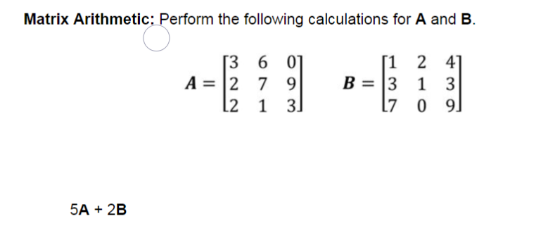 Matrix Arithmetic: Perform the following calculations for A and B.
[1 2 4
1 3
0 9.
5A + 2B
[3
6 01
A = 2 7 9
L2 1
31
B = 3
L7