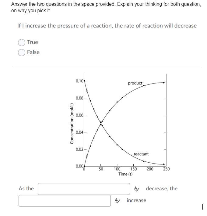 Answer the two questions in the space provided. Explain your thinking for both question,
on why you pick it
If I increase the pressure of a reaction, the rate of reaction will decrease
True
False
0.10
product
0.08-
0.06-
0.04-
0.02-
reactant
0.00
250
100
Time (s)
50
150
200
As the
A decrease, the
increase
Concentration (mol/L)
