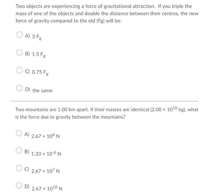 Two objects are experiencing a force of gravitational attraction. If you triple the
mass of one of the objects and double the distance between their centres, the new
force of gravity compared to the old (Fg) will be:
A) 3 Fg
B) 1.5 Fg
C) 0.75 Fg
D) the same
Two mountains are 1.00 km apart. If their masses are identical (2.00 × 1010 kg), what
is the force due to gravity between the mountains?
O A) 2.67 x 1oª N
B)
1.33 x 10-6 N
C) 2.67 x 107 N
O D)
2.67 x 1010 N
