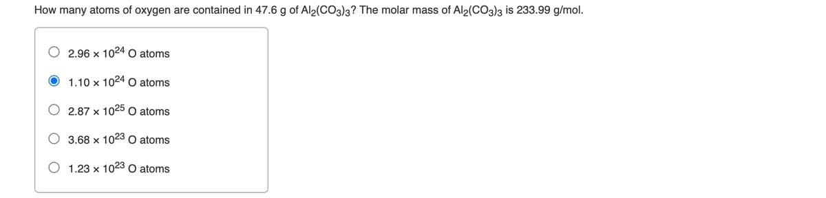 How many atoms of oxygen are contained in 47.6 g of Al2(CO3)3? The molar mass of Al2(CO3)3 is 233.99 g/mol.
2.96 x 1024 O atoms
1.10 x 1024 O atoms
2.87 x 1025 O atoms
3.68 x 1023 O atoms
1.23 x 1023 O atoms