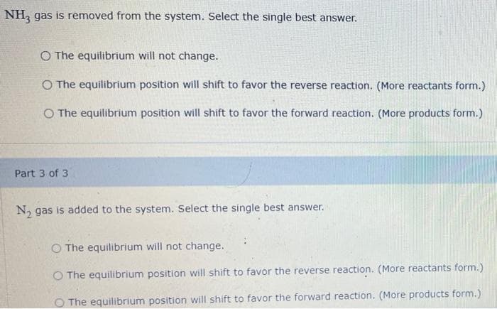 NH3 gas is removed from the system. Select the single best answer.
O The equilibrium will not change.
O The equilibrium position will shift to favor the reverse reaction. (More reactants form.)
O The equilibrium position will shift to favor the forward reaction. (More products form.)
Part 3 of 3
N₂ gas is added to the system. Select the single best answer.
O The equilibrium will not change.
O The equilibrium position will shift to favor the reverse reaction. (More reactants form.)
O The equilibrium position will shift to favor the forward reaction. (More products form.)