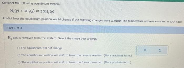 Consider the following equilibrium system:
N₂(g) + 3H₂(g)2NH, (g)
Predict how the equilibrium position would change if the following changes were to occur. The temperature remains constant in each case.
Part 1 of 3
H₂ gas is removed from the system. Select the single best answer.
O The equilibrium will not change.
O The equilibrium position will shift to favor the reverse reaction. (More reactants form.)
O The equilibrium position will shift to favor the forward reaction. (More products form.)