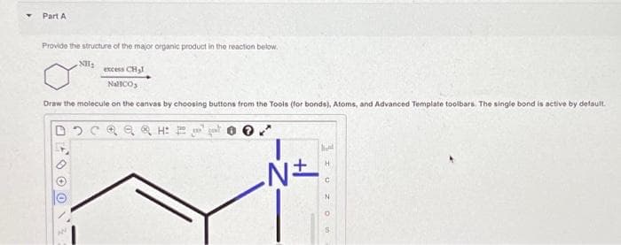 Part A
Provide the structure of the major organic product in the reaction below.
NH₂
excess CH₂
NallCO
Draw the molecule on the canvas by choosing buttons from the Tools (for bonds), Atoms, and Advanced Template toolbars. The single bond is active by default.
AESOON
H
√±
Aut
I UZO
N