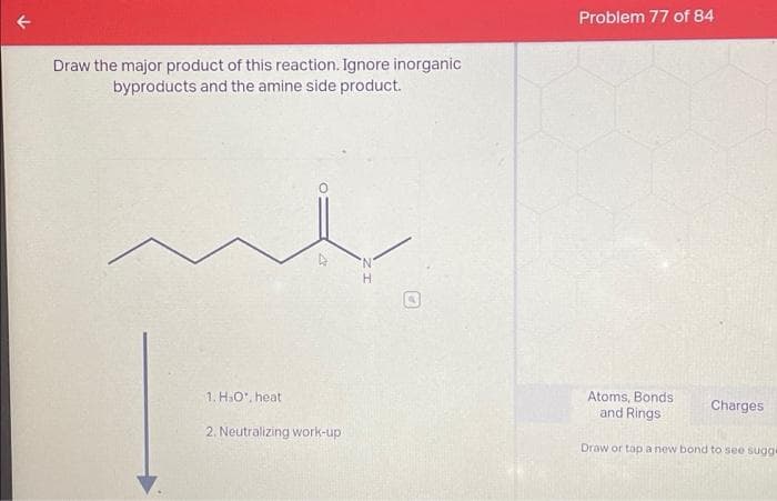 Draw the major product of this reaction. Ignore inorganic
byproducts and the amine side product.
1. H.O, heat
23
2. Neutralizing work-up
H
Problem 77 of 84
Atoms, Bonds
and Rings
Charges
Draw or tap a new bond to see sugge