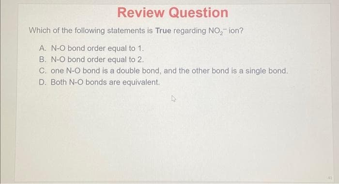 Review Question
Which of the following statements is True regarding NO₂-ion?
A. N-O bond order equal to 1.
B. N-O bond order equal to 2.
C. one N-O bond is a double bond, and the other bond is a single bond.
D. Both N-O bonds are equivalent.