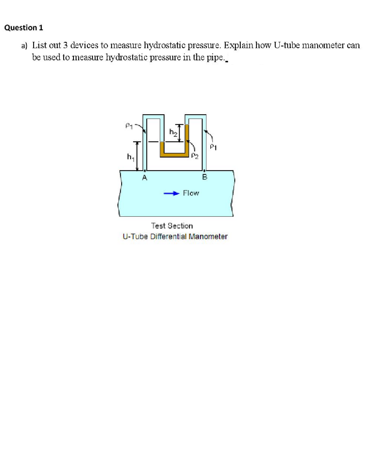 Question 1
a) List out 3 devices to measure hydrostatic pressure. Explain how U-tube manometer can
be used to measure hydrostatic pressure in the pipe.
P1N
P1
h,
A
Flow
Test Section
U-Tube Differential Manometer
