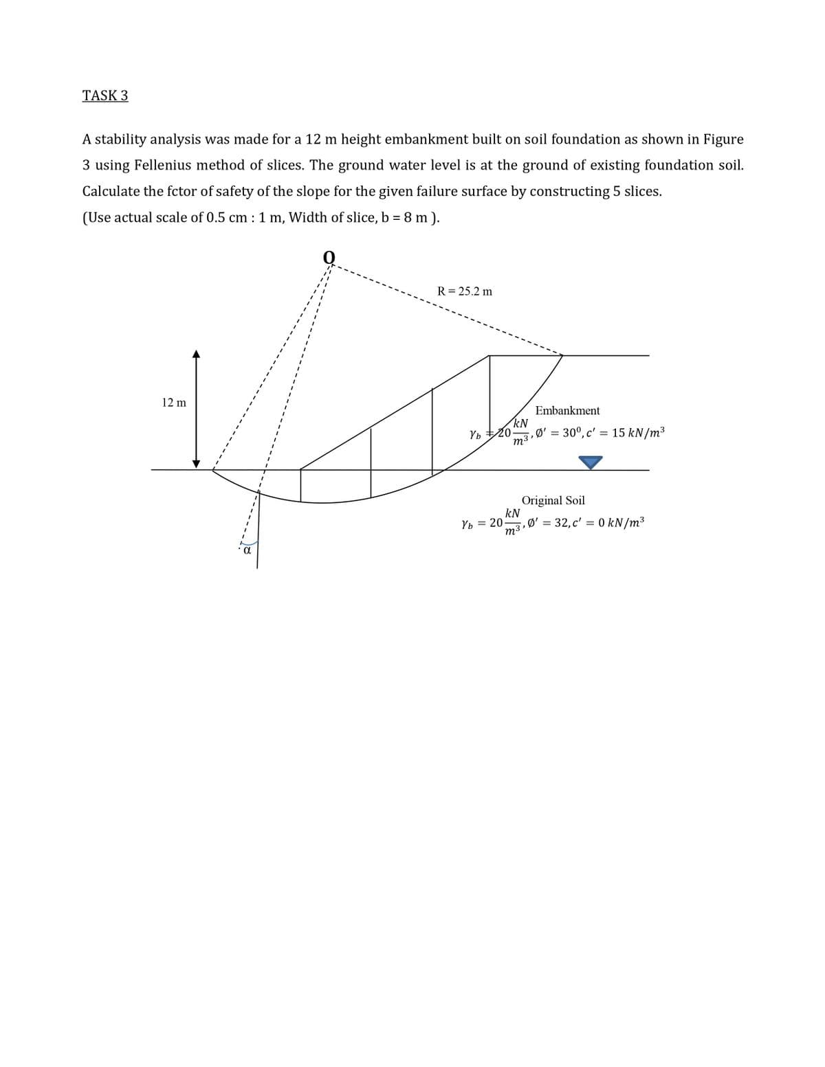 TASK 3
A stability analysis was made for a 12 m height embankment built on soil foundation as shown in Figure
3 using Fellenius method of slices. The ground water level is at the ground of existing foundation soil.
Calculate the fctor of safety of the slope for the given failure surface by constructing 5 slices.
(Use actual scale of 0.5 cm :1 m, Width of slice, b = 8 m ).
R= 25.2 m
12 m
Embankment
kN
Ø' = 30°, c' = 15 kN/m³
m3'
Original Soil
kN
Ø' = 32, c' = 0 kN/m3
Vb = 20
m3,
