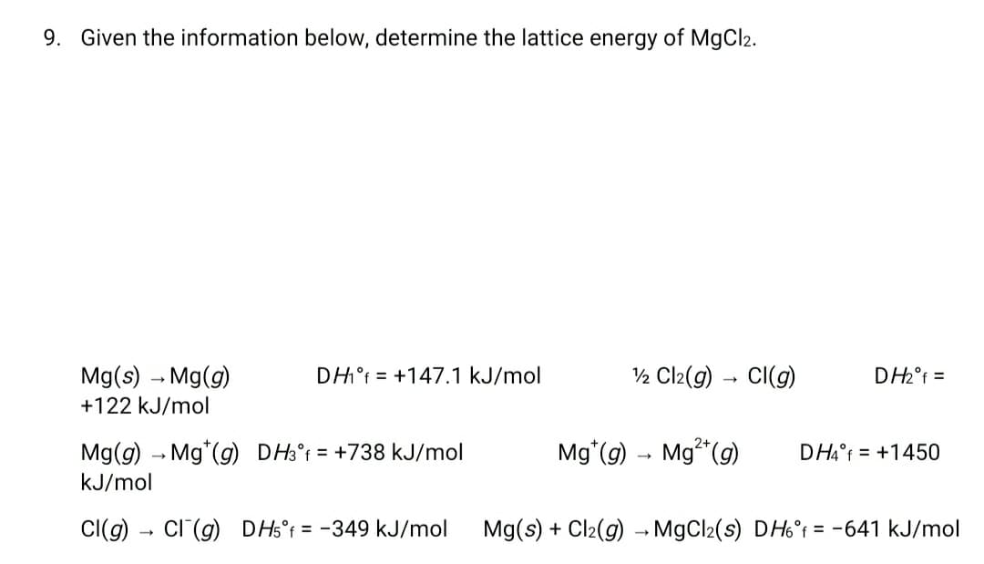 9. Given the information below, determine the lattice energy of MgCl2.
Mg(s) - Mg(g)
DH°f = +147.1 kJ/mol
½ Cl2(g) – CI(g)
DH2°f =
+122 kJ/mol
Mg(g) – Mg*(g) DH3°t = +738 kJ/mol
Mg*(g)
Mg* (g)
DH4°F = +1450
kJ/mol
Cl(g) - Cl (g) DH5°f = -349 kJ/mol
Mg(s) + Cl2(g) – MgCl2(s) DH6°r = -641 kJ/mol
