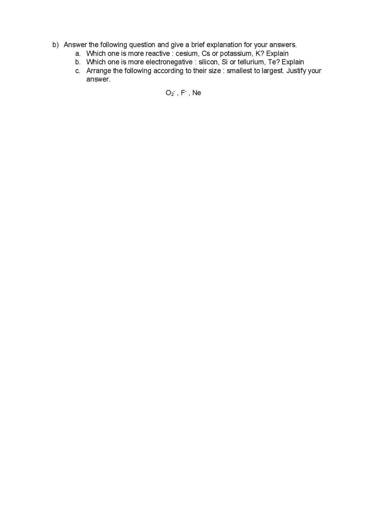 b) Answer the following question and give a brief explanation for your answers.
a. Which one is more reactive : cesium, Cs or potassium, K? Explain
b. Which one is more electronegative silicon, Si or tellurium, Te? Explain
c. Arrange the following according to their size : smallest to largest. Justify your
answer.
O2 , F, Ne
