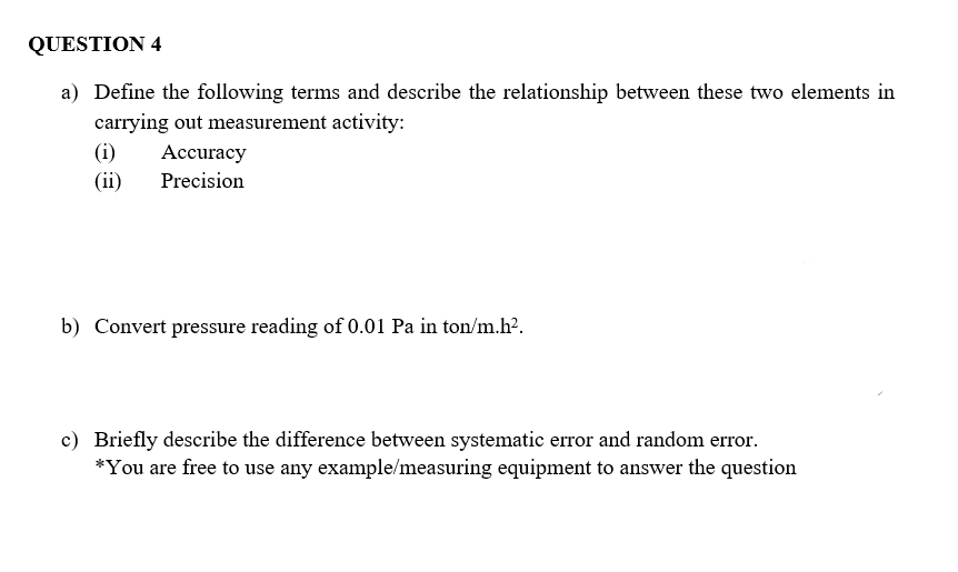 QUESTION 4
a) Define the following terms and describe the relationship between these two elements in
carrying out measurement activity:
(i)
Accuracy
(ii)
Precision
b) Convert pressure reading of 0.01 Pa in ton/m.h?.
c) Briefly describe the difference between systematic error and random error.
*You are free to use any example/measuring equipment to answer the question
