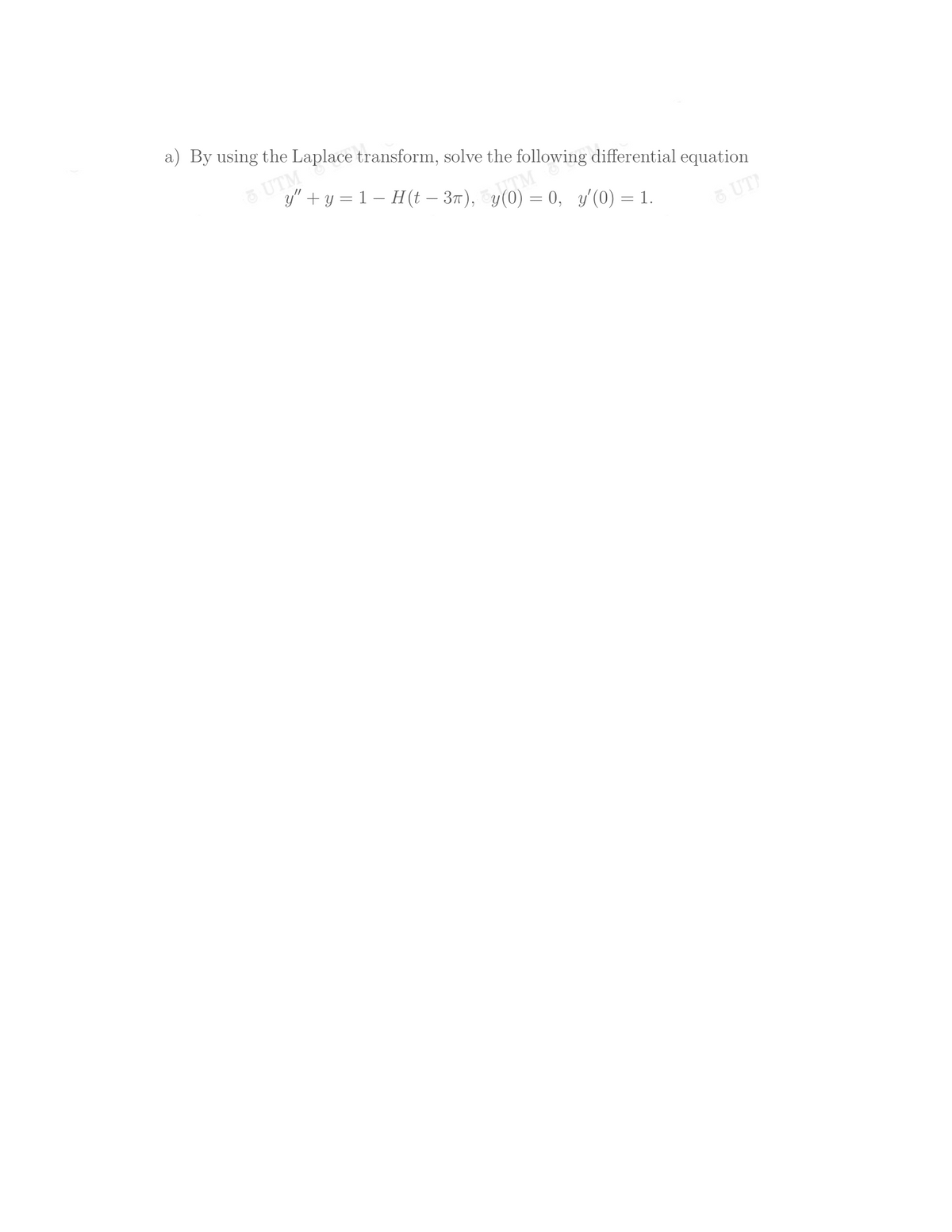 a) By using the Laplace transform, solve the following differential equation
UTM
y" + y = 1 – H(t – 37),
= 0, y/(0) = 1.
UT)
