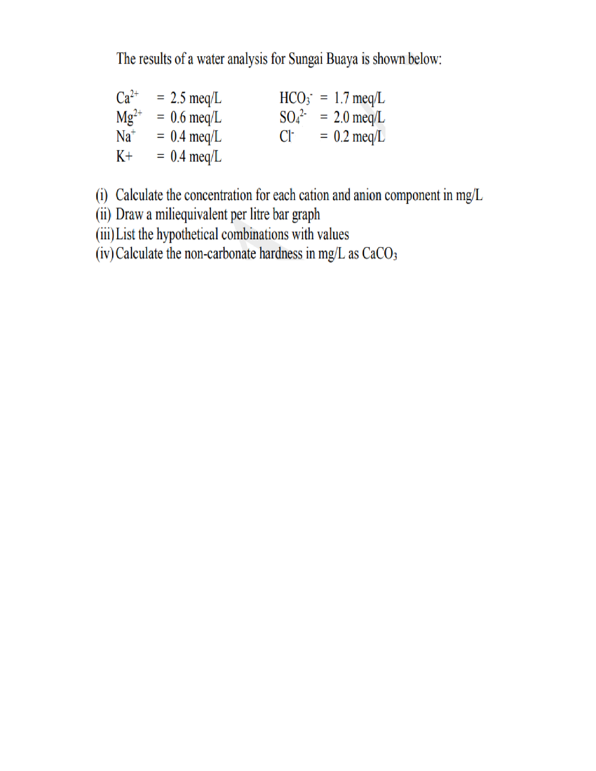 The results of a water analysis for Sungai Buaya is shown below:
= 2.5 meq/L
Mg²* = 0.6 meq/L
Na*
1.7 meq/L
SO? = 2.0 meq/L
0.2 meq/L
Ca²+
HCO;
%3D
2+7
= 0.4 meq/L
= 0.4 meq/L
Cl
K+
(i) Calculate the concentration for each cation and anion component in mg/L
(ii) Draw a miliequivalent per litre bar graph
(iii) List the hypothetical combinations with values
(iv) Calculate the non-carbonate hardness in mg/L as CaCO3
