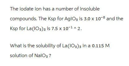 The iodate ion has a number of insoluble
compounds. The Ksp for AglO3 is 3.0 x 10-8 and the
Ksp for La (IO3)3 is 7.5 x 10-1 ^ 2.
What is the solubility of La(IO3)3 in a 0.115 M
solution of NaIO3 ?