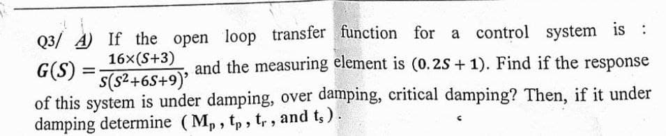 Q3/ A) If the open loop transfer function for a control system is :
and the measuring element is (0.2S + 1). Find if the response
16x(S+3)
G(S)
%3D
of this system is under damping, over damping, critical damping? Then, if it under
damping determine (M, , tp , t, , and ts ).
(6+s9+zs)s
