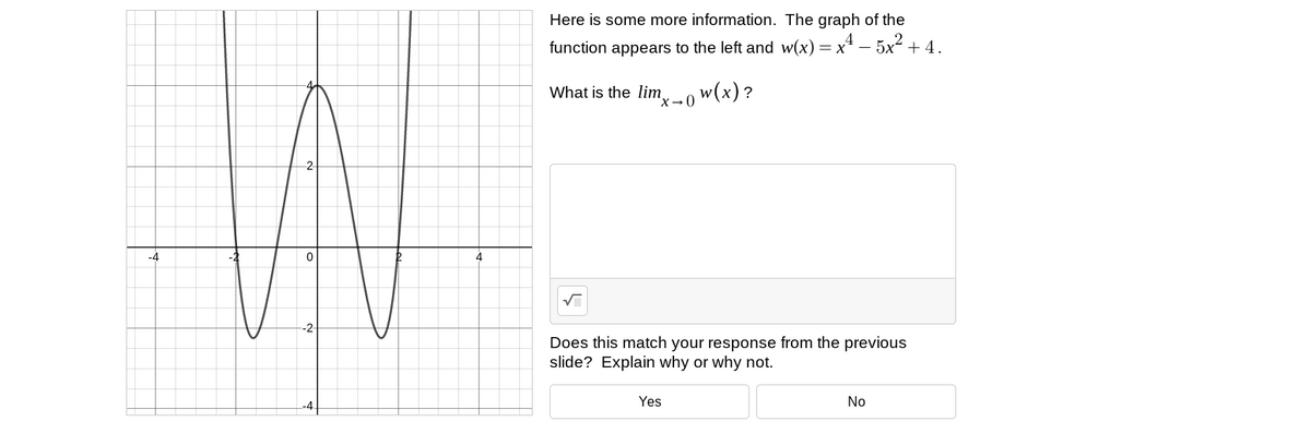 Here is some more information. The graph of the
function appears to the left and w(x) = x4 – 5x2 + 4.
What is the lim.
x→0 w(x)?
-4
4
Does this match your response from the previous
slide? Explain why or why not.
Yes
No
