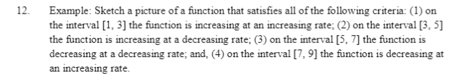 12.
Example: Sketch a picture of a function that satisfies all of the following criteria: (1) on
the interval [1, 3] the function is increasing at an increasing rate; (2) on the interval [3, 5]
the function is increasing at a decreasing rate; (3) on the interval [5, 7] the function is
decreasing at a decreasing rate; and, (4) on the interval [7, 9] the function is decreasing at
an increasing rate.
