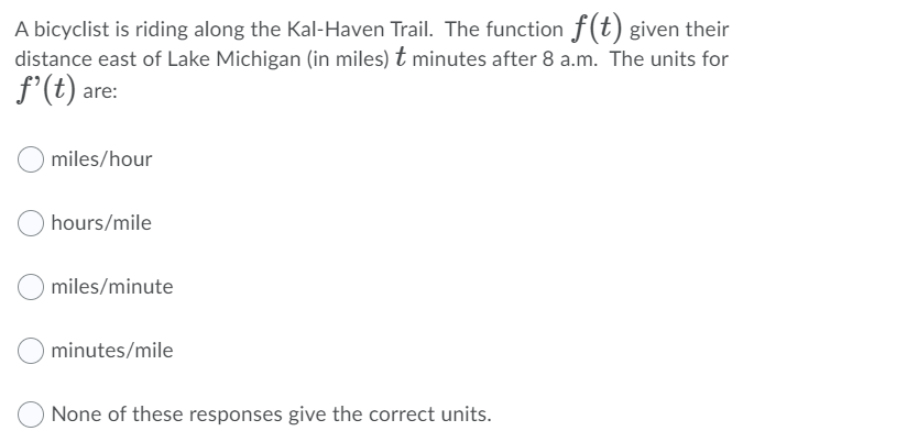 A bicyclist is riding along the Kal-Haven Trail. The function f(t) given their
distance east of Lake Michigan (in miles) t minutes after 8 a.m. The units for
f'(t) are:
miles/hour
hours/mile
miles/minute
minutes/mile
None of these responses give the correct units.
