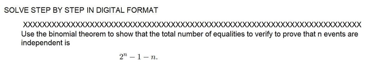 SOLVE STEP BY STEP IN DIGITAL FORMAT
XXXXXXXXXXXxxxxxxxxxxxxxxxxxxxxxxxxxxxxxxxxxxxxxxxxxxxxxxxxxxxxxxxxxXXX
Use the binomial theorem to show that the total number of equalities to verify to prove that n events are
independent is
22-1- - n.