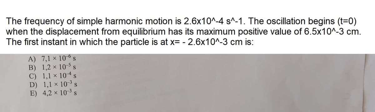 The frequency of simple harmonic motion is 2.6x10^-4 s^-1. The oscillation begins (t=0)
when the displacement from equilibrium has its maximum positive value of 6.5x10^-3 cm.
The first instant in which the particle is at x= -2.6x10^-3 cm is:
X
A) 7,1 × 106 s
B) 1,2 × 10-5 S
C) 1,1 × 104 s
D) 1,1 × 10-³ s
E) 4,2 × 10-3 s