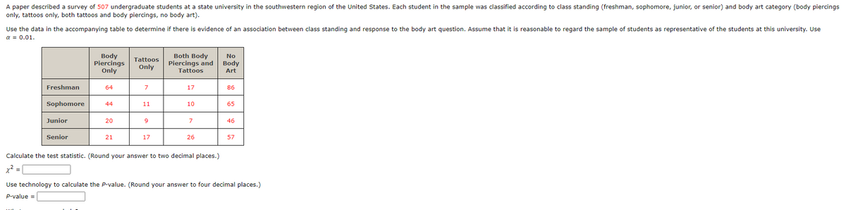 A paper described a survey of 507 undergraduate students at a state university in the southwestern region of the United States. Each student in the sample was classified according to class standing (freshman, sophomore, junior, or senior) and body art category (body piercings
only, tattoos only, both tattoos and body piercings, no body art).
Use the data in the accompanying table to determine if there is evidence of an association between class standing and response to the body art question. Assume that it is reasonable to regard the sample of students as representative of the students at this university. Use
α = 0.01.
Freshman
Sophomore
Junior
Senior
Body
Piercings
Only
64
44
20
21
Tattoos
Only
7
11
9
17
Both Body
Piercings and
Tattoos
17
10
7
26
Calculate the test statistic. (Round your answer to two decimal places.)
x² = |
No
Body
Art
86
65
46
57
Use technology to calculate the P-value. (Round your answer to four decimal places.)
P-value =