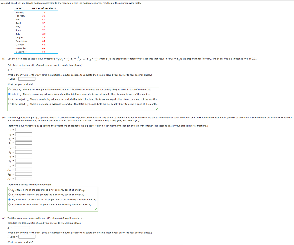 A report classified fatal bicycle accidents according to the month in which the accident occurred, resulting in the accompanying table.
Number of Accidents
36
30
41
57
78
72
Month
January
February
March
April
May
June
July
August
September
October
(a) Use the given data to test the null hypothesis Ho: P₁ =
P5 =
P6 =
P7 =
P8 =
Pg=
November
December
P10
P11 =
P12 =
100
85
64
68
44
38
=
Calculate the test statistic. (Round your answer to two decimal places.)
x² =
12¹ P₂ =
12
What is the P-value for the test? (Use a statistical computer package to calculate the P-value. Round your answer to four decimal places.)
P-value =
P12
What can you conclude?
O Reject Ho. There is not enough evidence to conclude that fatal bicycle accidents are not equally likely to occur in each of the months.
● Reject Ho. There is convincing evidence to conclude that fatal bicycle accidents are not equally likely to occur in each of the months.
O Do not reject Ho. There is convincing evidence to conclude that fatal bicycle accidents are not equally likely to occur in each of the months.
O Do not reject Ho. There is not enough evidence to conclude that fatal bicycle accidents are not equally likely to occur in each of the months.
12'
(b) The null hypothesis in part (a) specifies that fatal accidents were equally likely to occur in any of the 12 months. But not all months have the same number of days. What null and alternative hypotheses would you test to determine if some months are riskier than others if
you wanted to take differing month lengths into account? (Assume this data was collected during a leap year, with 366 days.)
Identify the null hypothesis by specifying the proportions of accidents we expect to occur in each month if the length of the month is taken into account. (Enter your probabilities as fractions.)
P1 =
P2 =
P3 =
P4=
where P1
is the proportion of fatal bicycle accidents that occur in January, P₂ is the proportion for February, and so on. Use a significance level of 0.01.
(c) Test the hypotheses proposed in part (b) using a 0.05 significance level.
Calculate the test statistic. (Round your answer to two decimal places.)
x² =
Identify the correct alternative hypothesis.
O Ho is true. None of the proportions is not correctly specified under Ho.
O Ho is not true. None of the proportions is correctly specified under Ho
Ho is not true. At least one of the proportions is not correctly specified under Ho.
O Ho is true. At least one of the proportions is not correctly specified under Ho
What is the P-value for the test? (Use a statistical computer package to calculate the P-value. Round your answer to four decimal places.)
P-value =
What can you conclude?
