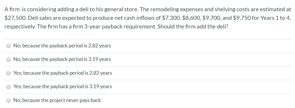 A firm is considering adding a deli to his general store. The remodeling expenses and shelving costs are estimated at
$27,500. Deli sales are expected to produce net cash inflows of $7,300, $8,60O, $9,700, and $9,750 for Years 1 to 4,
respectively. The firm has a firm 3-year payback requirement. Should the firm add the deli?
No; because the payback period is 2.82 years
No; because the payback period is 3.19 years
Yes; because the payback period is 2.82 years
Yes; because the payback period is 3.19 years
O No; because the project never pays back
