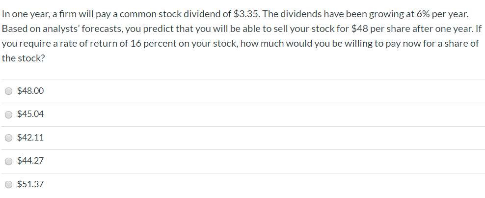 In one year, a firm will pay a common stock dividend
$3.35. The dividends have been growing at 6% per year.
Based on analysts' forecasts, you predict that you will be able to sell your stock for $48 per share after one year. If
you require a rate of return of 16 percent on your stock, how much would you be willing to pay now for a share of
the stock?
$48.00
$45.04
$42.11
$44.27
$51.37
