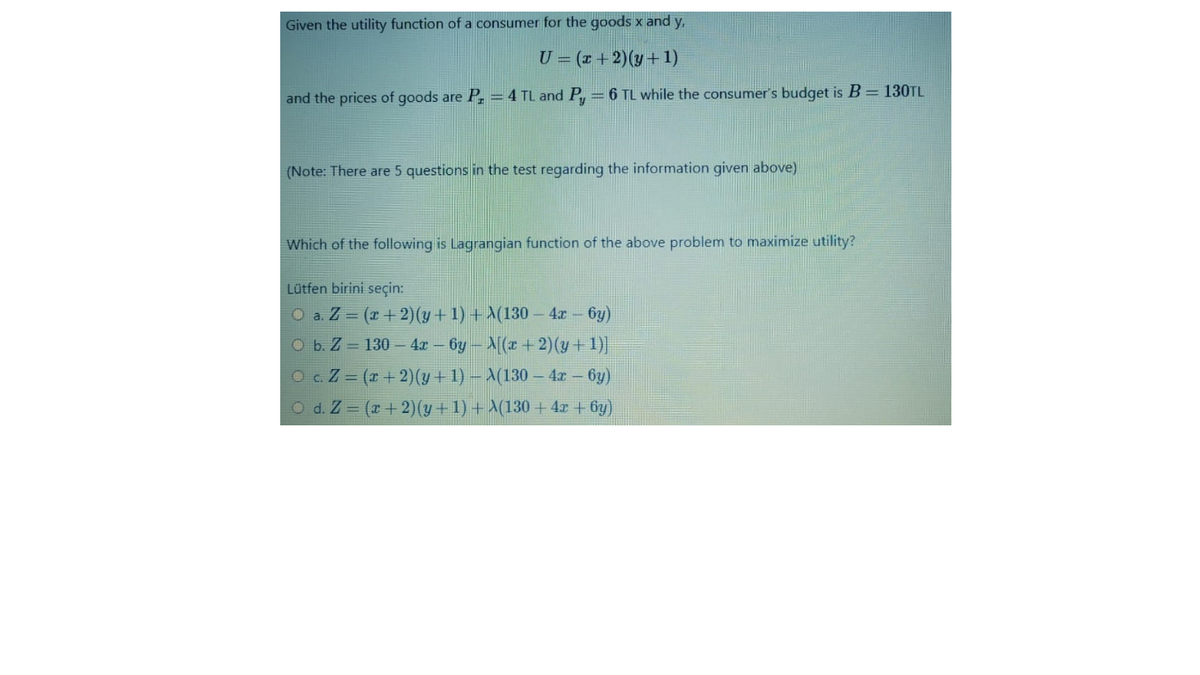 Given the utility function of a consumer for the goods x and y,
U = (r +2)(y+1)
and the prices of goods are P, = 4 TL and P,
= 6 TL while the consumer's budget is B = 130TL
(Note: There are 5 questions in the test regarding the information given above)
Which of the following is Lagrangian function of the above problem to maximize utility?
Lütfen birini seçin:
O a. Z = (x+ 2)(y + 1) + A(130 – 4r 6y)
O b. Z = 130 – 4x - 6y- N[(x + 2)(y + 1)]
O c. Z = (r + 2)(y + 1) – X(130 – 4x - 6y)
O d. Z = (x +2)(y + 1) + \(130 + 4x + 6y)
