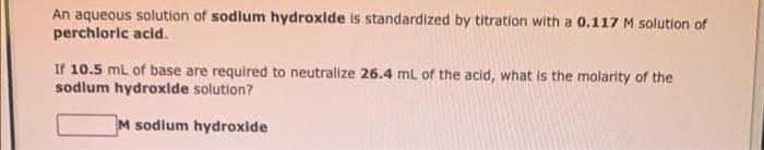 An aqueous solution of sodium hydroxide is standardized by titration with a 0.117 M solution of
perchloric acid.
If 10.5 mL of base are required to neutralize 26.4 mL of the acid, what is the molarity of the
sodium hydroxide solution?
M sodium hydroxide