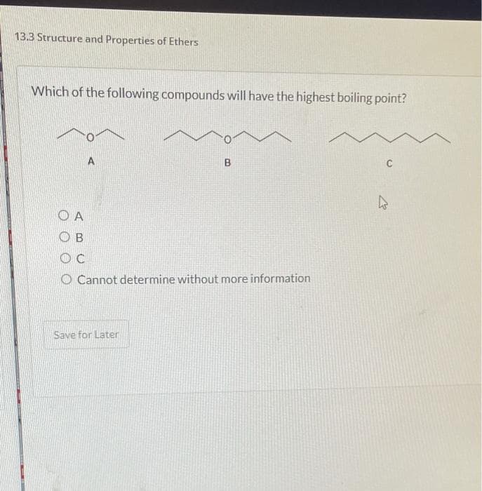 13.3 Structure and Properties of Ethers
Which of the following compounds will have the highest boiling point?
OA
ОВ
OC
A
B
Cannot determine without more information
Save for Later
C
4