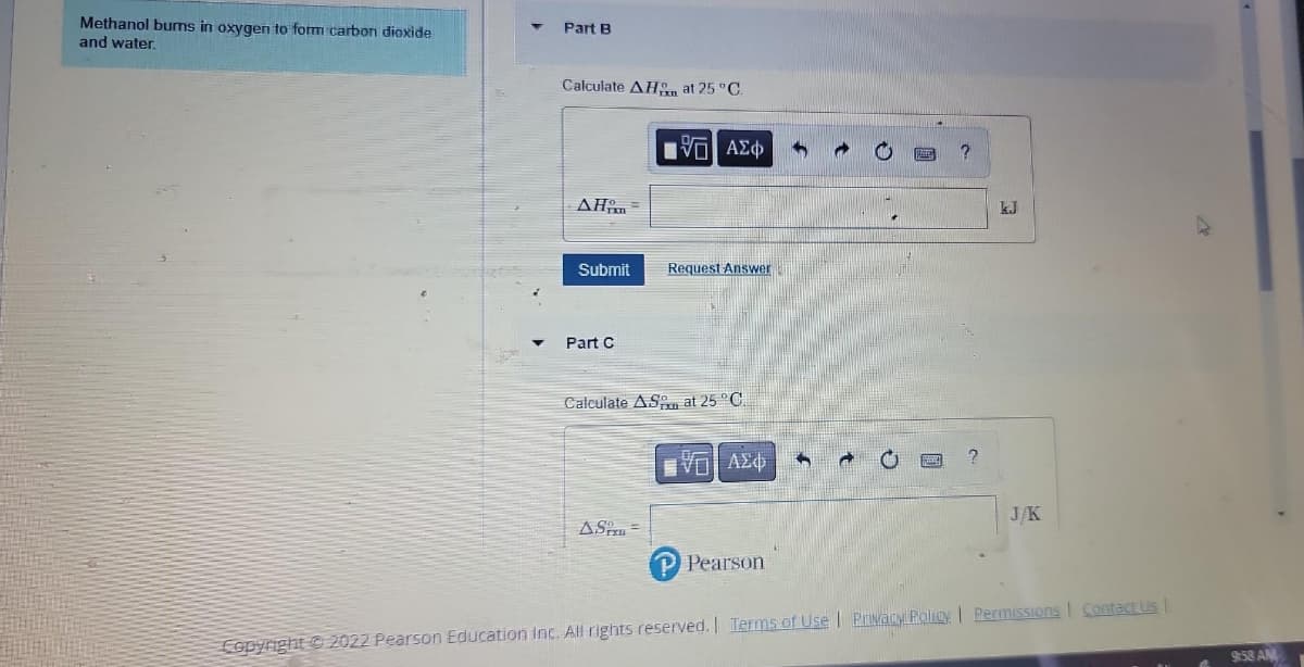 Methanol burns in oxygen to form carbon dioxide
and water.
Part B
Calculate AH at 25 °C.
AH =
Submit
Part C
VE] ΑΣΦ
ASP =
Request Answer
Calculate AS at 25 °C.
ΕΠΙ ΑΣΦ
P Pearson
?
J/K
Copyright © 2022 Pearson Education Inc. All rights reserved. | Terms of Use | Privacy Policy | Permissions | Contact Us |
9:58 AM