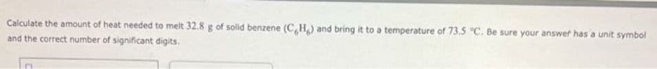 Calculate the amount of heat needed to melt 32.8 g of solid benzene (CH) and bring it to a temperature of 73.5 °C. Be sure your answer has a unit symbol
and the correct number of significant digits.
In