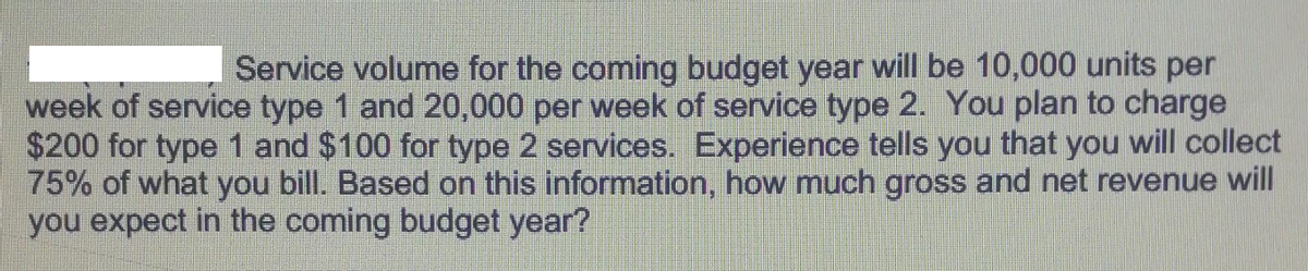 Service volume for the coming budget year will be 10,000 units per
week of service type 1 and 20,000 per week of service type 2. You plan to charge
$200 for type 1 and $100 for type 2 services. Experience tells you that you will collect
75% of what you bill. Based on this information, how much gross and net revenue will
you expect in the coming budget year?
