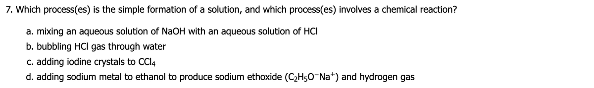 7. Which process(es) is the simple formation of a solution, and which process(es) involves a chemical reaction?
a. mixing an aqueous solution of NaOH with an aqueous solution of HCI
b. bubbling HCI gas through water
c. adding iodine crystals to CCI4
d. adding sodium metal to ethanol to produce sodium ethoxide (C2H50¯N *) and hydrogen gas
