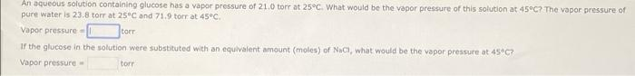 An aqueous solution containing glucose has a vapor pressure of 21.0 torr at 25°C. What would be the vapor pressure of this solution at 45°C? The vapor pressure of
pure water is 23.8 torr at 25°C and 71.9 torr at 45°C.
Vapor pressure
torr
If the glucose in the solution were substituted with an equivalent amount (moles) of NaCl, what would be the vapor pressure at 45°C?
Vapor pressure-
torr
