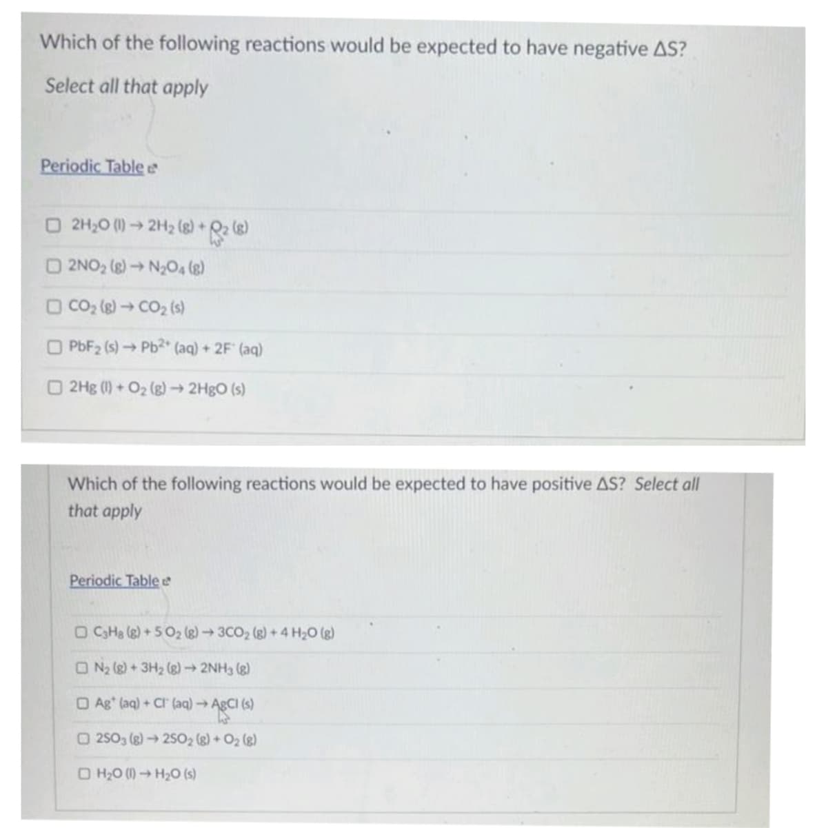 Which of the following reactions would be expected to have negative AS?
Select all that apply
Periodic Table
□ 2H₂0 (1)→ 2H₂ (8) +2 (8)
2NO₂ (8)→ N₂O4 (8)
□ CO₂ (g) → CO₂ (s)
O PbF₂ (s) → Pb2+ (aq) + 2F (aq)
2Hg (1) + O₂(g) → 2HgO (s)
Which of the following reactions would be expected to have positive AS? Select all
that apply
Periodic Table e
□ C3H8 (8) +50₂ (8)→ 3CO₂ (g) + 4H₂O(g)
ON₂ (8) + 3H₂ (8)→ 2NH3 (8)
Ag* (aq) + Cl(aq) → AgCl (s)
O2503 (g) → 25O2 (g) + O₂(g)
H₂0 (1)→ H₂O (s)