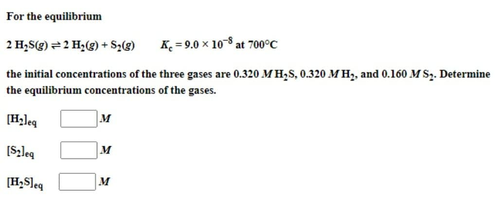 For the equilibrium
K = 9.0 × 10-8 at 700°C
2 H₂S(g) = 2 H₂(g) + S₂(g)
the initial concentrations of the three gases are 0.320 M H₂S, 0.320 M H₂, and 0.160 M S₂. Determine
the equilibrium concentrations of the gases.
[H₂]eq
[S₂]eq
[H₂S]eq
M
M
M