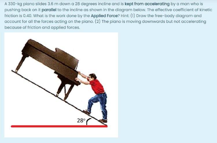 A 330-kg piano slides 3.6 m down a 28 degrees incline and is kept from accelerating by a man who is
pushing back on it parallel to the incline as shown in the diagram below. The effective coefficient of kinetic
friction is 0.40. What is the work done by the Applied Force? Hint: (1) Draw the free-body diagram and
account for all the forces acting on the piano. (2) The piano is moving downwards but not accelerating
because of friction and applied forces.
28°