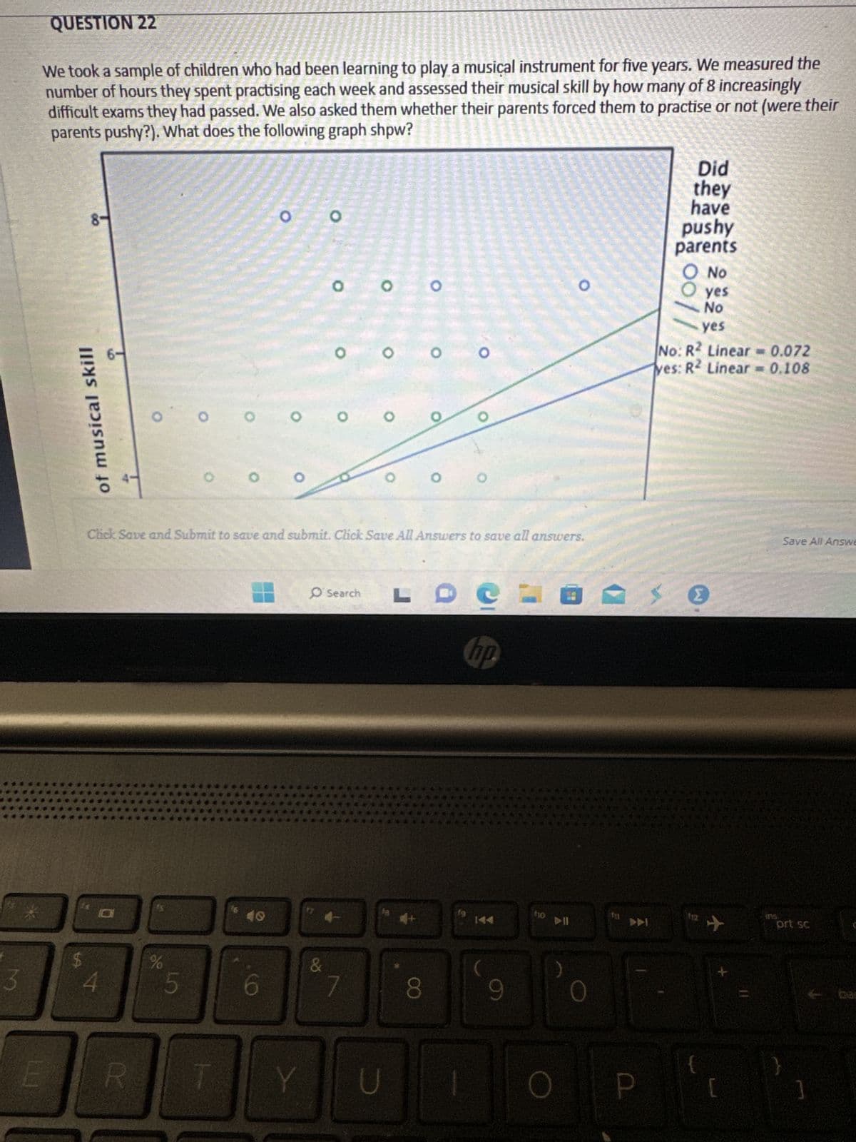 3
QUESTION 22
We took a sample of children who had been learning to play a musical instrument for five years. We measured the
number of hours they spent practising each week and assessed their musical skill by how many of 8 increasingly
difficult exams they had passed. We also asked them whether their parents forced them to practise or not (were their
parents pushy?). What does the following graph shpw?
E
00
of musical skill
$
60
4
O
DC
%
R
O
5
16
40
O
6
O
Y
O
O
Click Save and Submit to save and submit. Click Save All Answers to save all answers.
&
O
O
7
00
O
H
O Search LC
fa
Van al
U
O
8
O
hp.
144
9
f10
3
O
0
P
Did
they
have
pushy
parents
O No
yes
No
yes
00//
No: R2 Linear= 0.072
yes: R2 Linear = 0.108
W
{
✈
[
Ups.
Save All Answe
prt sc