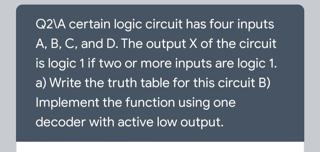 Q2\A certain logic circuit has four inputs
A, B, C, and D. The output X of the circuit
is logic 1 if two or more inputs are logic 1.
a) Write the truth table for this circuit B)
Implement the function using one
decoder with active low output.
