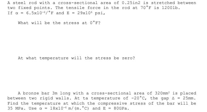 A steel rod with a cross-sectional area of 0.25in2 is stretched between
two fixed points. The tensile force in the rod at 70°F is 1200lb.
If a = 6.5x10-6/°F and E = 29x106 psi,
What will be the stress at 0°F?
At what temperature will the stress be zero?
A bronze bar 3m long with a cross-sectional area of 320mm2 is placed
between two rigid walls. At ta temperature of -20°c, the gap A = 25mm.
Find the temperature at which the compressive stress of the bar will be
35 MPa. Use a = 18x10-6 m/ (m. °C) and E = 80GPA.
