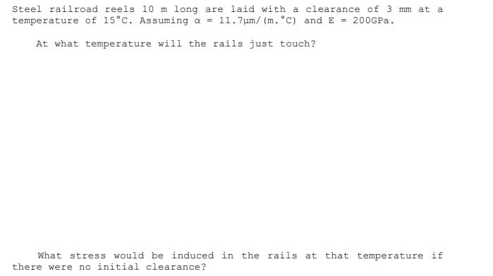 Steel railroad reels 10 m long are laid with a clearance of 3 mm at a
temperature of 15°C. Assuming a = 11.7um/ (m. °C) and E = 200GPA.
At what temperature will the rails just touch?
What stress would be induced in the rails at that temperature if
there were no initial clearance?
