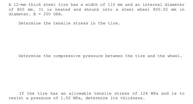 A 12-mm thick steel tire has a width of 110 mm and an internal diameter
of 800 mm.
diameter. E = 200 GPA.
It is heated and shrunk onto a steel wheel 800.50 mm in
Determine the tensile stress in the tire.
Determine the compressive pressure between the tire and the wheel.
If the tire has an allowable tensile stress of 124 MPa and is to
resist a pressure of 1.50 MPa, determine its thickness.
