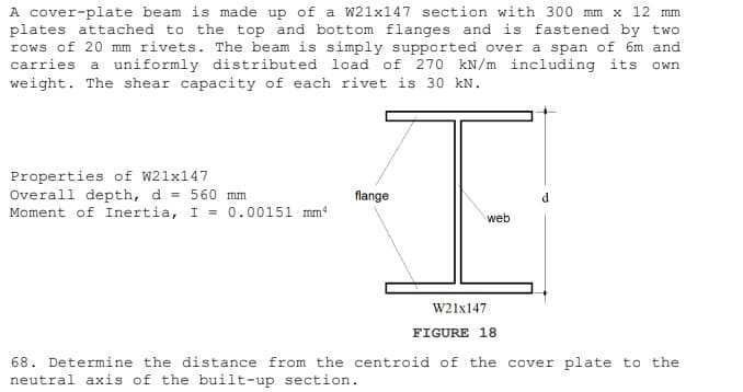 A cover-plate beam is made up of a W21x147 section with 300 mm x 12 mm
plates attached to the top and bottom flanges and is fastened by two
rows of 20 mm rivets. The beam is simply supported over a span of 6m and
carries a uniformly distributed load of 270 kN/m including its own
weight. The shear capacity of each rivet is 30 kN.
Properties of W21x147
Overall depth, d = 560 mm
Moment of Inertia, I = 0.00151 mm
flange
d.
web
W21x147
FIGURE 18
68. Determine the distance from the centroid of the cover plate to the
neutral axis of the built-up section.
