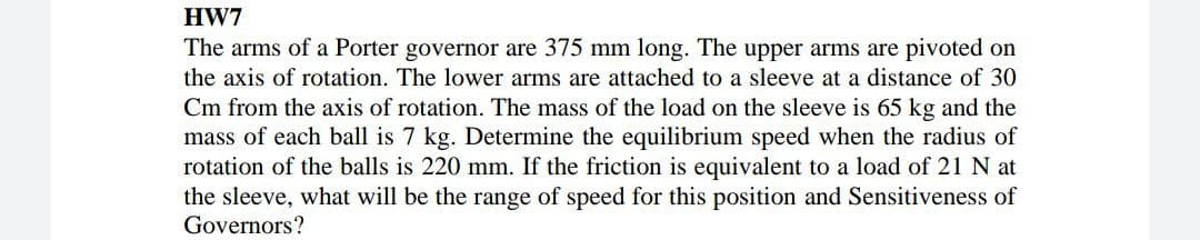 HW7
The arms of a Porter governor are 375 mm long. The upper arms are pivoted on
the axis of rotation. The lower arms are attached to a sleeve at a distance of 30
Cm from the axis of rotation. The mass of the load on the sleeve is 65 kg and the
mass of each ball is 7 kg. Determine the equilibrium speed when the radius of
rotation of the balls is 220 mm. If the friction is equivalent to a load of 21 N at
the sleeve, what will be the range of speed for this position and Sensitiveness of
Governors?