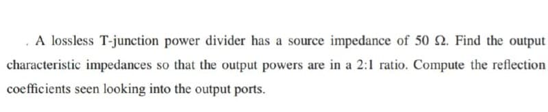 A lossless T-junction power divider has a source impedance of 50 2. Find the output
characteristic impedances so that the output powers are in a 2:1 ratio. Compute the reflection
coefficients seen looking into the output ports.